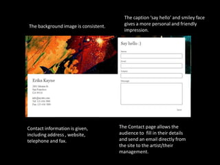 The caption ‘say hello’ and smiley face
The background image is consistent.     gives a more personal and friendly
                                        impression.




Contact information is given,         The Contact page allows the
including address , website,          audience to fill in their details
telephone and fax.                    and send an email directly from
                                      the site to the artist/their
                                      management.
 
