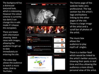 The background has      The home page of the
a distressed            website looks very
textured look,          professional. The top
which is interesting.   section has the artist’s
However the colour      logo and buttons
scheme is currently     linking to the other
too dark (I can         pages of the site.
change this in edit
                        There is a large image
mode if I choose
                        of the artist and a
this template).
                        scroll bar of photos of
There are boxes         the artist.
with information
showing latest          The music box
news with images ,      allows the
allowing the            audience to play
audience to get up      mp3’s of singles.
to date
immediately on          There is a twitter feed
entering the site.      which would be linked to
                        the artist’s twitter account,
The video box
                        showing their posts in real
allows the audience
                        time and thus allowing the
to watch a music
video. (link to         audience a more direct,
YouTube) .              personal view of the artist.
 