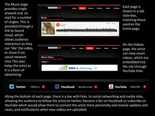 The Music page
                                                                              Each page is
provides single
                                                                              shown in a tab
artwork and an
                                                                              style box,
mp3 for a number
                                                                              matching those
of singles. This is
                                                                              used on the
provided through a
                                                                              home page.
link to Sound
cloud, which
allows audience
interaction as they                                                           On the Videos
can ‘like’ the video,                                                         page, the artist
or share it via                                                               can view music
social network                                                                videos, which are
sites This also                                                               embedded into
helps the artist as                                                           the site through
it is a form of                                                               YouTube links.
advertising.




Along the bottom of each page, there is a bar with links to social networking and media sites,
allowing the audience to follow the artist on twitter, become a fan on Facebook or subscribe on
YouTube which would allow them to connect the artist more personally and receive updates and
news, and notifications when new videos are uploaded.
 