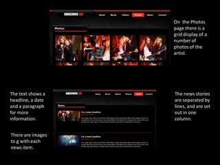 On the Photos
                   page there is a
                   grid display of a
                   number of
                   photos of the
                   artist.




The text shows a   The news stories
headline, a date   are separated by
and a paragraph    lines, and are set
for more           out in one
information.       column.


There are images
to g with each
news item.
 