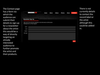 The Contact page     There is not
has a form via       currently details
which the            to contact the
audience can         record label or
submit their         the artist
details to sign up   although this
for a newsletter     could be added
about the artist-    in.
this would be a
way of directly
targeting an
already
interested
audience to
further promote
the artist and
their products.
 