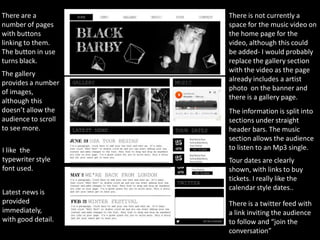 There are a          There is not currently a
number of pages      space for the music video on
with buttons         the home page for the
linking to them.     video, although this could
The button in use    be added- I would probably
turns black.         replace the gallery section
The gallery          with the video as the page
provides a number    already includes a artist
of images,           photo on the banner and
although this        there is a gallery page.
doesn’t allow the    The information is split into
audience to scroll   sections under straight
to see more.         header bars. The music
                     section allows the audience
I like the           to listen to an Mp3 single.
typewriter style     Tour dates are clearly
font used.           shown, with links to buy
                     tickets. I really like the
                     calendar style dates..
Latest news is
provided             There is a twitter feed with
immediately,         a link inviting the audience
with good detail.    to follow and “join the
                     conversation”
 