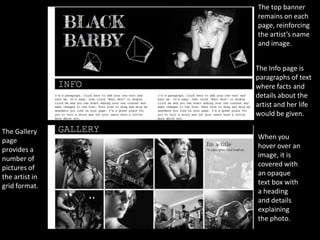 The top banner
                remains on each
                page, reinforcing
                the artist’s name
                and image.


                The Info page is
                paragraphs of text
                where facts and
                details about the
                artist and her life
                would be given.

The Gallery
page            When you
provides a      hover over an
number of       image, it is
pictures of     covered with
the artist in   an opaque
grid format.    text box with
                a heading
                and details
                explaining
                the photo.
 