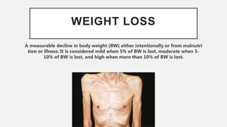 WEIGHT LOSS
A measurable decline in body weight (BW) either intentionally or from malnutri
tion or illness. It is considered mild when 5% of BW is lost, moderate when 5-
10% of BW is lost, and high when more than 10% of BW is lost.
 