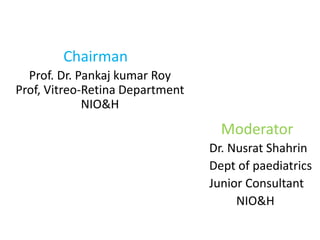 Chairman
Prof. Dr. Pankaj kumar Roy
Prof, Vitreo-Retina Department
NIO&H
Moderator
Dr. Nusrat Shahrin
Dept of paediatrics
Junior Consultant
NIO&H
 