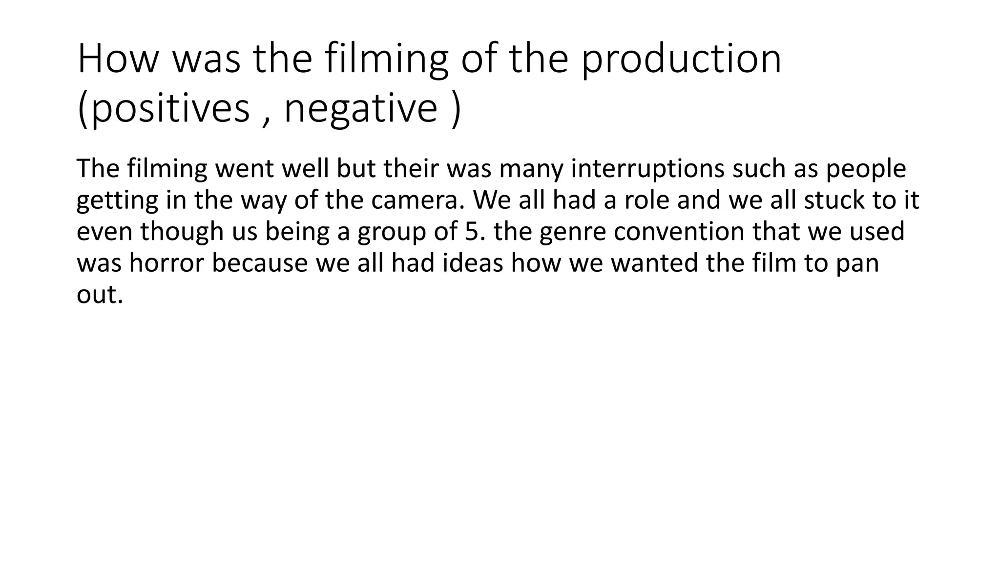 How was the filming of the production
(positives , negative )
The filming went well but their was many interruptions such as people
getting in the way of the camera. We all had a role and we all stuck to it
even though us being a group of 5. the genre convention that we used
was horror because we all had ideas how we wanted the film to pan
out.
 