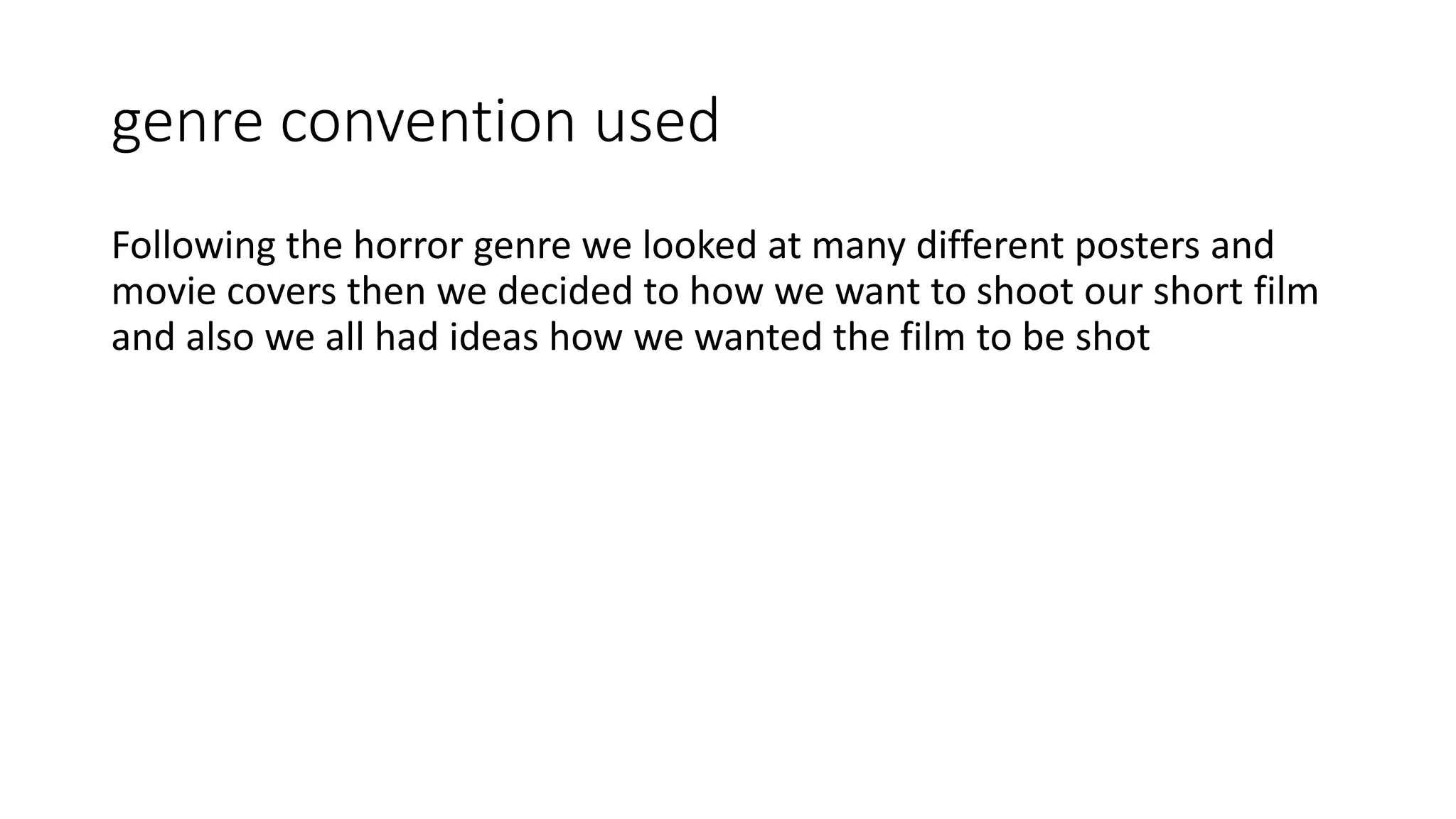 genre convention used
Following the horror genre we looked at many different posters and
movie covers then we decided to how we want to shoot our short film
and also we all had ideas how we wanted the film to be shot
 