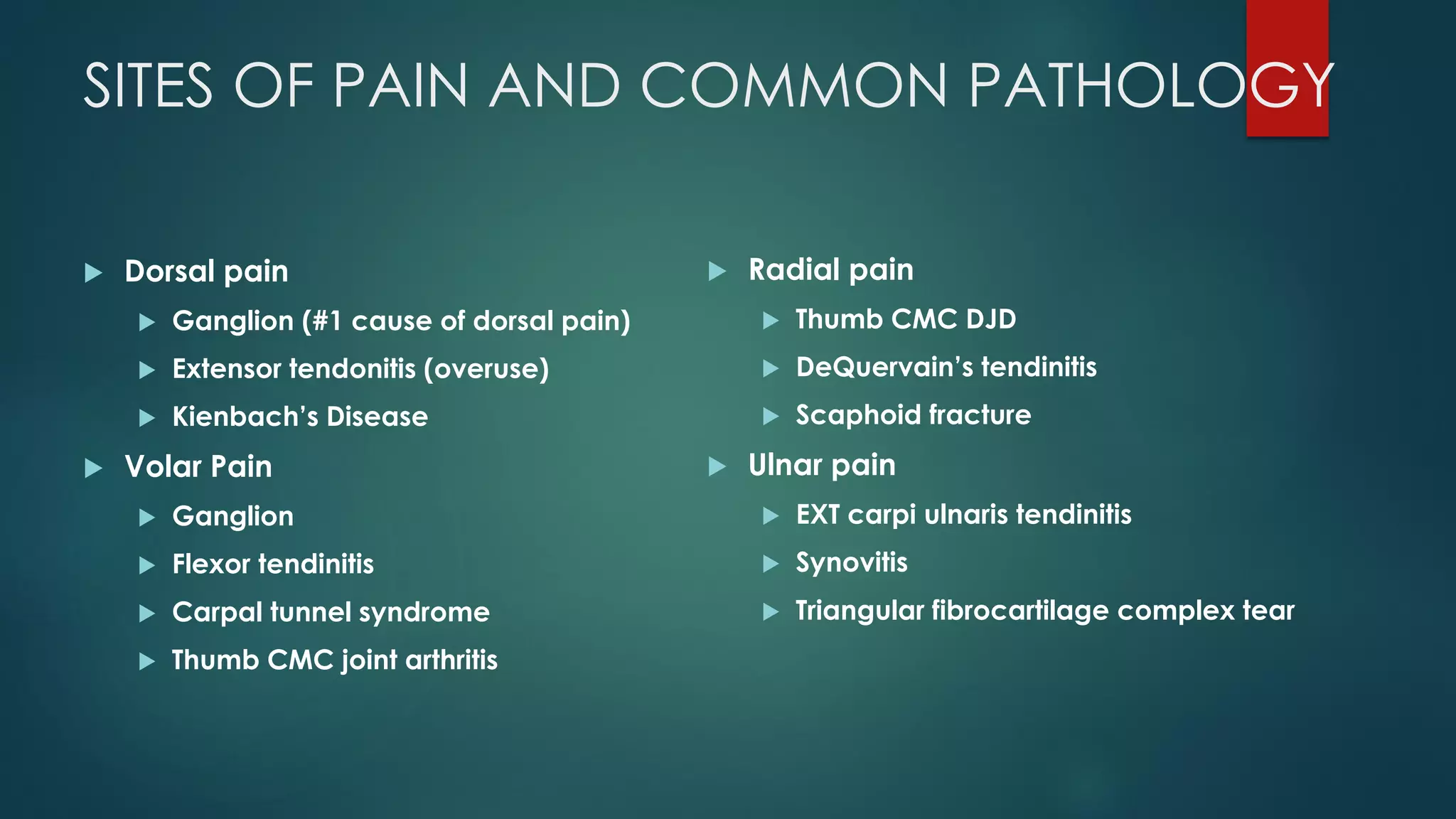 SITES OF PAIN AND COMMON PATHOLOGY
 Dorsal pain
 Ganglion (#1 cause of dorsal pain)
 Extensor tendonitis (overuse)
 Kienbach’s Disease
 Volar Pain
 Ganglion
 Flexor tendinitis
 Carpal tunnel syndrome
 Thumb CMC joint arthritis
 Radial pain
 Thumb CMC DJD
 DeQuervain’s tendinitis
 Scaphoid fracture
 Ulnar pain
 EXT carpi ulnaris tendinitis
 Synovitis
 Triangular fibrocartilage complex tear
 