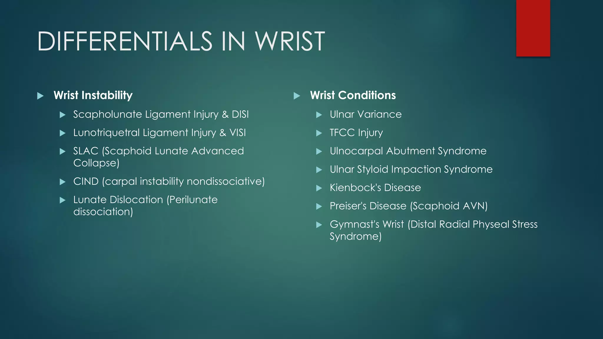 DIFFERENTIALS IN WRIST
 Wrist Instability
 Scapholunate Ligament Injury & DISI
 Lunotriquetral Ligament Injury & VISI
 SLAC (Scaphoid Lunate Advanced
Collapse)
 CIND (carpal instability nondissociative)
 Lunate Dislocation (Perilunate
dissociation)
 Wrist Conditions
 Ulnar Variance
 TFCC Injury
 Ulnocarpal Abutment Syndrome
 Ulnar Styloid Impaction Syndrome
 Kienbock's Disease
 Preiser's Disease (Scaphoid AVN)
 Gymnast's Wrist (Distal Radial Physeal Stress
Syndrome)
 