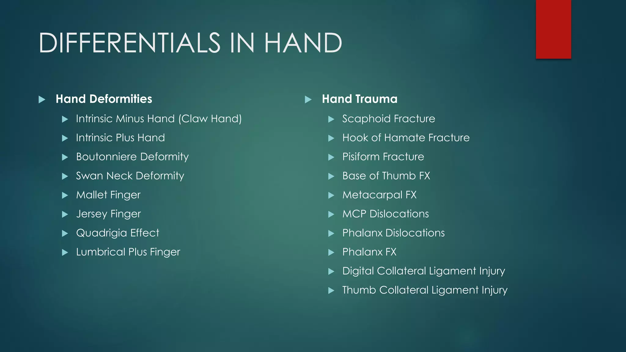 DIFFERENTIALS IN HAND
 Hand Deformities
 Intrinsic Minus Hand (Claw Hand)
 Intrinsic Plus Hand
 Boutonniere Deformity
 Swan Neck Deformity
 Mallet Finger
 Jersey Finger
 Quadrigia Effect
 Lumbrical Plus Finger
 Hand Trauma
 Scaphoid Fracture
 Hook of Hamate Fracture
 Pisiform Fracture
 Base of Thumb FX
 Metacarpal FX
 MCP Dislocations
 Phalanx Dislocations
 Phalanx FX
 Digital Collateral Ligament Injury
 Thumb Collateral Ligament Injury
 
