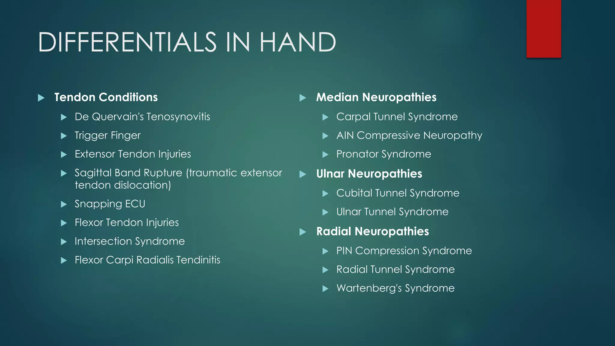 DIFFERENTIALS IN HAND
 Tendon Conditions
 De Quervain's Tenosynovitis
 Trigger Finger
 Extensor Tendon Injuries
 Sagittal Band Rupture (traumatic extensor
tendon dislocation)
 Snapping ECU
 Flexor Tendon Injuries
 Intersection Syndrome
 Flexor Carpi Radialis Tendinitis
 Median Neuropathies
 Carpal Tunnel Syndrome
 AIN Compressive Neuropathy
 Pronator Syndrome
 Ulnar Neuropathies
 Cubital Tunnel Syndrome
 Ulnar Tunnel Syndrome
 Radial Neuropathies
 PIN Compression Syndrome
 Radial Tunnel Syndrome
 Wartenberg's Syndrome
 