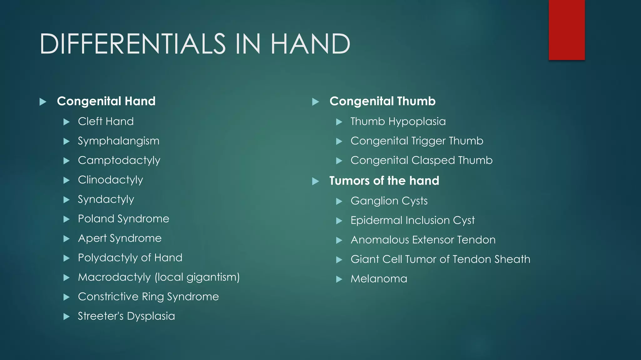 DIFFERENTIALS IN HAND
 Congenital Hand
 Cleft Hand
 Symphalangism
 Camptodactyly
 Clinodactyly
 Syndactyly
 Poland Syndrome
 Apert Syndrome
 Polydactyly of Hand
 Macrodactyly (local gigantism)
 Constrictive Ring Syndrome
 Streeter's Dysplasia
 Congenital Thumb
 Thumb Hypoplasia
 Congenital Trigger Thumb
 Congenital Clasped Thumb
 Tumors of the hand
 Ganglion Cysts
 Epidermal Inclusion Cyst
 Anomalous Extensor Tendon
 Giant Cell Tumor of Tendon Sheath
 Melanoma
 