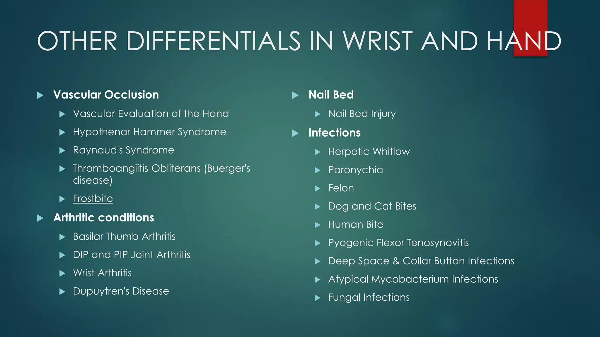 OTHER DIFFERENTIALS IN WRIST AND HAND
 Vascular Occlusion
 Vascular Evaluation of the Hand
 Hypothenar Hammer Syndrome
 Raynaud's Syndrome
 Thromboangiitis Obliterans (Buerger's
disease)
 Frostbite
 Arthritic conditions
 Basilar Thumb Arthritis
 DIP and PIP Joint Arthritis
 Wrist Arthritis
 Dupuytren's Disease
 Nail Bed
 Nail Bed Injury
 Infections
 Herpetic Whitlow
 Paronychia
 Felon
 Dog and Cat Bites
 Human Bite
 Pyogenic Flexor Tenosynovitis
 Deep Space & Collar Button Infections
 Atypical Mycobacterium Infections
 Fungal Infections
 