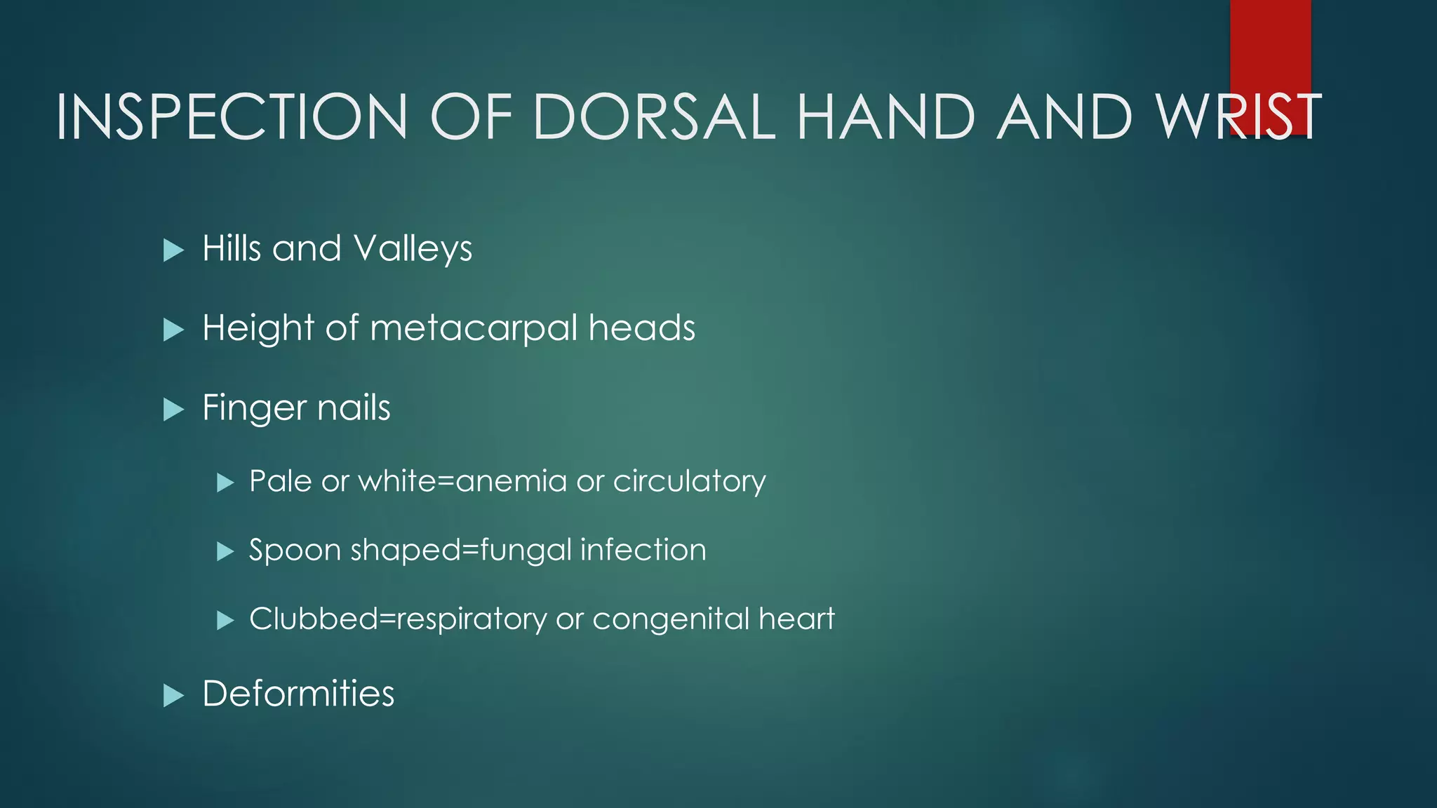 INSPECTION OF DORSAL HAND AND WRIST
 Hills and Valleys
 Height of metacarpal heads
 Finger nails
 Pale or white=anemia or circulatory
 Spoon shaped=fungal infection
 Clubbed=respiratory or congenital heart
 Deformities
 