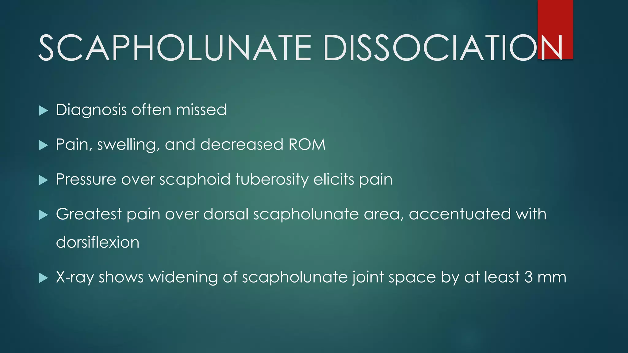 SCAPHOLUNATE DISSOCIATION
 Diagnosis often missed
 Pain, swelling, and decreased ROM
 Pressure over scaphoid tuberosity elicits pain
 Greatest pain over dorsal scapholunate area, accentuated with
dorsiflexion
 X-ray shows widening of scapholunate joint space by at least 3 mm
 