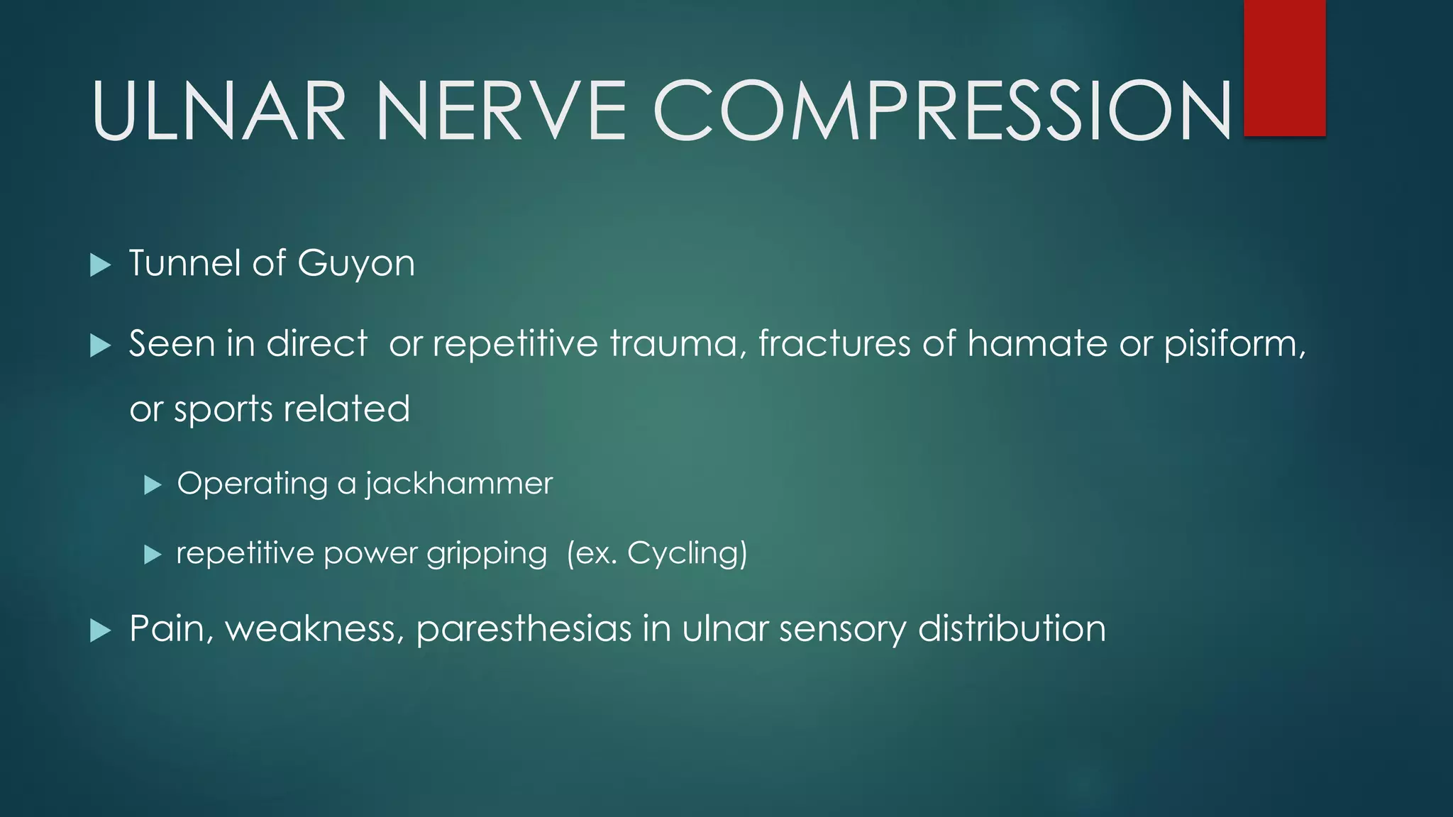 ULNAR NERVE COMPRESSION
 Tunnel of Guyon
 Seen in direct or repetitive trauma, fractures of hamate or pisiform,
or sports related
 Operating a jackhammer
 repetitive power gripping (ex. Cycling)
 Pain, weakness, paresthesias in ulnar sensory distribution
 