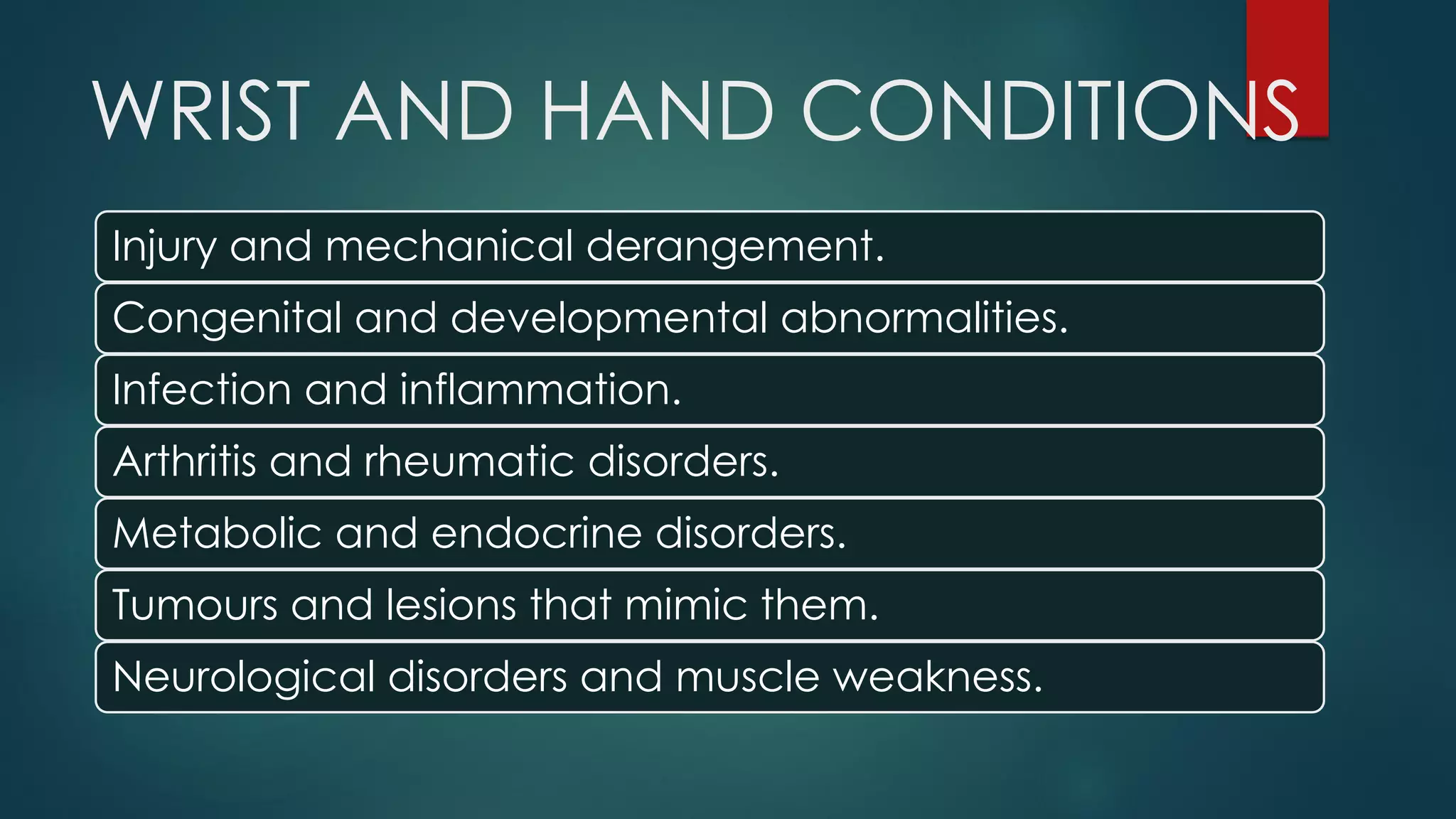 WRIST AND HAND CONDITIONS
Injury and mechanical derangement.
Congenital and developmental abnormalities.
Infection and inflammation.
Arthritis and rheumatic disorders.
Metabolic and endocrine disorders.
Tumours and lesions that mimic them.
Neurological disorders and muscle weakness.
 