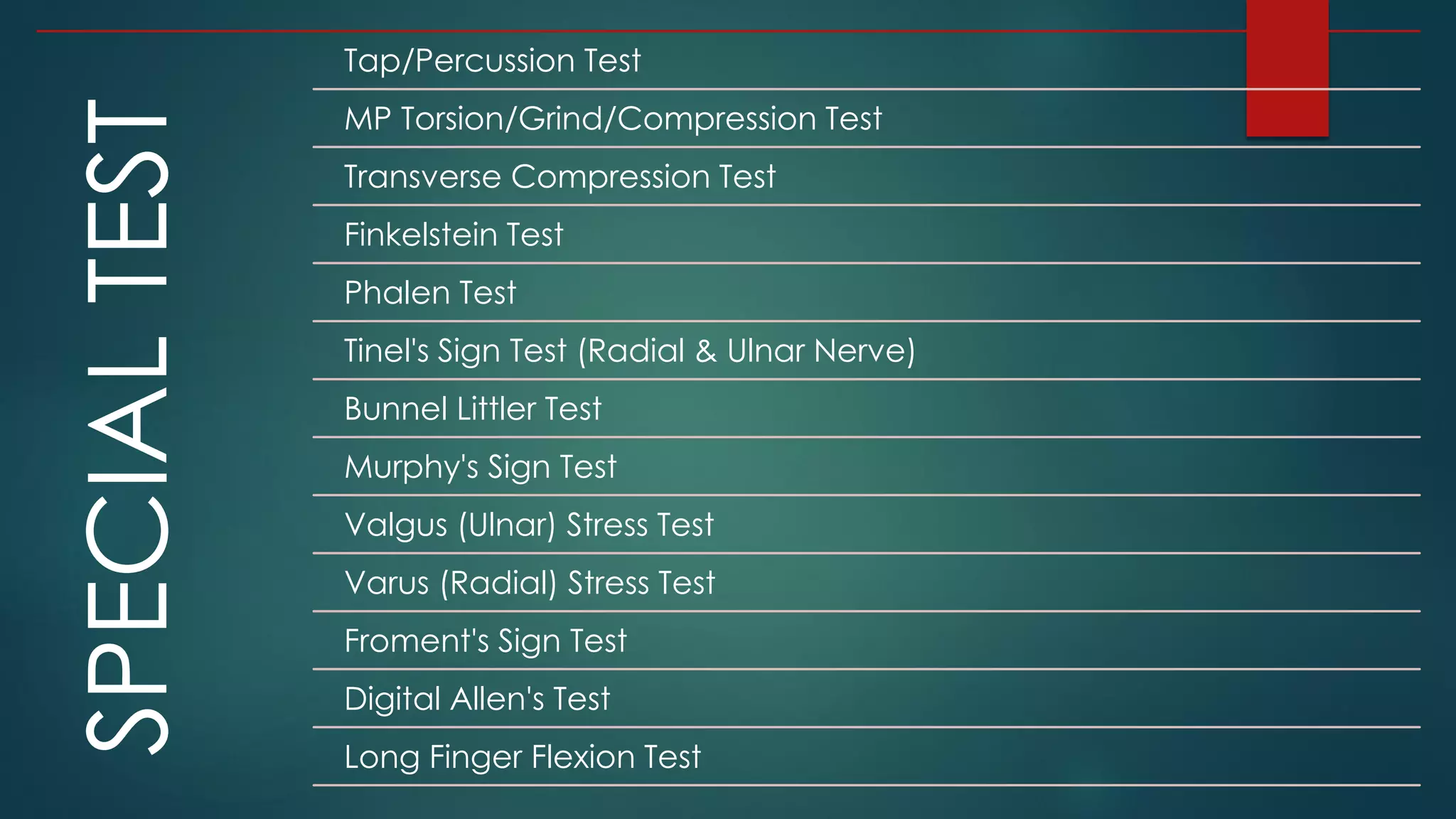 SPECIALTEST
Tap/Percussion Test
MP Torsion/Grind/Compression Test
Transverse Compression Test
Finkelstein Test
Phalen Test
Tinel's Sign Test (Radial & Ulnar Nerve)
Bunnel Littler Test
Murphy's Sign Test
Valgus (Ulnar) Stress Test
Varus (Radial) Stress Test
Froment's Sign Test
Digital Allen's Test
Long Finger Flexion Test
 