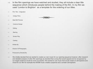  In the film openings we have watched and studied, they all include a clear title
sequence which introduces people behind the making of the film. In my film we
used ‘London to Brighton’ as a template for the ordering of our titles.
 Film Title – Indignation
 Vertigo Films
 Steel Mill Pictures
 Costume Design
 Editing
 Starring
 Screen Play
 Casting
 Written By
 Director Of Photography
 Produced by Directed By
 We initially decided that we wanted to create our own music for our opening sequence however, after research
and detailed analysis of other film openings we decided that a song that would appeal and be recognized by
our target audience would be more successful. We wanted to use music that would create an atmosphere and
mood for our film for example the Kill Bill music creates suspense and a sinister atmosphere.
 