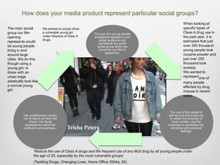 How does your media product represent particular social groups?
The use of a young female
protagonist appeals to our
target audience and
represents the youth
social group which we
aimed for our film to
appeal too.
The use of the people in
and around the scene are
to reflect the diversity of
inner London, and the
business to symbolise her
emotions and personal
feelings.
Her youthfulness causes
her to stand out from the
crowd. Her facial
expressions reflect her
confusion and sadness .
The main social
group our film
opening
represents would
be young people
living in and
around large
cities. We do this
though using a
young girl, to
dress with an
urban edge
astatically look like
a normal young
girl.
‘Reduce the use of Class A drugs and the frequent use of any illicit drug by all young people under
the age of 25, especially by the most vulnerable groups’
(Tackling Drugs, Changing Lives, Home Office 2004a, 20)
We wanted so simply show
a vulnerable young girl
under influence of Class A
drugs.
When looking at
specific types of
Class A drug use in
the past year, it is
estimated that just
over 350 thousand
young people took
cocaine powder and
just over 250
thousand took
ecstasy.
We wanted to
representone of
many people
effected by drug
misuse in recent
years.
 