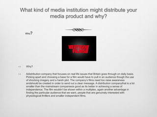 What kind of media institution might distribute your
media product and why?
 Why?
 Adistribution company that focuses on real life issues that Britain goes through on daily basis.
Picking apart and choosing a base for a film would have to pull in an audience though the use
of shocking imagery and a harsh plot. The company’s films need too raise awareness
andshould be created in order to send out a clear message. A distribution companythat is a lot
smaller than the mainstream companiesis good as its better in achieving a sense of
independence. The film wouldn’t be shown within a multiplex, again another advantage in
finding the particular audience that we want, people that are genuinely interested with
physiological thrillers and smaller independent films.
Who?
 
