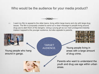 Who would be the audience for your media product?
 I want my film to appeal to the older teens, living within large towns and city with large drug
issues. The film is purposely created to send out a clear message to people living around
drug use to alert them of the dangers. Using a young girl as our main protagonist instantly
makes it appeal to the younger audience, but also appeals to parents.
TARGET
AUDIENCE. Young people living in
areas with a large amount
of drug crime.
Young people who hang
around in gangs.
Parents who want to understand the
youth and drug use age within urban
areas.
 