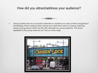 How did you attract/address your audience?
 Using Camden town as our location attracted our audience as many of them recognized it
immediately. Which captured their interest and made them want to continue watching.
Using a young person within the film also attracted our young audience. The music
appealed to the young audience as it has an urban edge.
 