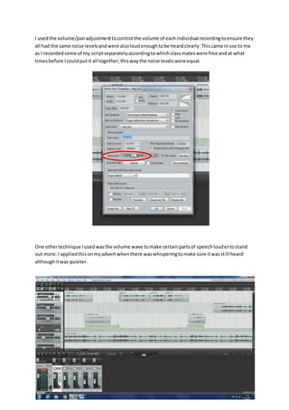 I usedthe volume/panadjustmenttocontrol the volume of eachindividual recordingtoensure they
all had the same noise levelsandwere alsoloudenoughtobe heardclearly.Thiscame inuse to me
as I recordedsome of my scriptseparatelyaccordingtowhichclassmateswere free andat what
timesbefore Icouldputit all together;thiswaythe noise levelswereequal.
One othertechnique Iusedwasthe volume wave tomake certainpartsof speechloudertostand
out more.I appliedthisonmyadvertwhenthere waswhisperingtomake sure itwasstill heard
althoughitwas quieter.
 
