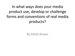 In what ways does your media
product use, develop or challenge
forms and conventions of real media
products?
By Elliott Brown
 