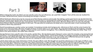 Part 3
When making the trailer we didn’t use one specific auteur for out influences, we used little ‘snippets’ from all the ones we studied this
includes; Alfred Hitchcock, David Cronenberg and George A. Romero.
Alfred Hitchcock influenced us by his unusual use of the themes violence and murder. By making a action gore horror we decided that the
way we framed shots would mimic how he did as he framed shots to manipulate the audiences feelings to maximise emotions such as fear,
anxiety and empathy. Hitchcock also used specific shots to emphasize details of the scene. We have shown this in an over the shoulder
shot of Rosie’s best friend being bitten in the neck. This was done to emphasize the body horror used and make it more shocking to the
audience when they watched it.
David Cronenberg was another auteur we studied. Cronenberg includes dark backgrounds, references to flesh and the same location for
many of his films (Canada). We have included all three of these styles in our own trailer; by using dark backgrounds throughout, including
body horror that featured the ‘ripping’ of flesh and the same location throughout. This is effective because it helps the trailer ‘flow’ if its
shot in the same location, the trailer then coherent.
George Romero had a specific style in his works; zombie films. We decided to mimic Romero’s auteur style this includes using strong female
characters. A strong female presence is shown in Romero’s ‘Hungry Wives’ (1972) which follows an unhappy suburban housewife Joan and
her journey into witchcraft magic. We have included a strong female character in our own trailer; this is effective because we are going
against stereotypical horror characters and we are making our trailer more interesting to all audiences.
I think what makes our trailer distinctive is firstly, the gore effects used. We thought we would be adventurous in the types of effects used.
The ones that were featured in our trailer was a gore covered eye, a large neck bite, sound wounds on the face and some large cuts on the
arms and shoulders. I think this makes our trailer distinctive because we have tried to go over the top with our effects rather than just
placing small wounds in obvious places we have tried to explore with effects and how they would best look on camera.
 