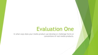 Evaluation One
In what ways does your media product use develop or challenge forms or
conventions of real media products.
 