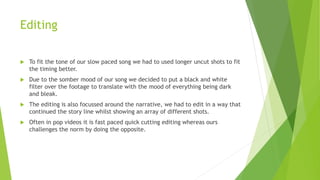 Editing
 To fit the tone of our slow paced song we had to used longer uncut shots to fit
the timing better.
 Due to the somber mood of our song we decided to put a black and white
filter over the footage to translate with the mood of everything being dark
and bleak.
 The editing is also focussed around the narrative, we had to edit in a way that
continued the story line whilst showing an array of different shots.
 Often in pop videos it is fast paced quick cutting editing whereas ours
challenges the norm by doing the opposite.
 
