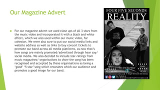 Our Magazine Advert
 For our magazine advert we used close ups of all 3 stars from
the music video and incorporated it with a black and white
effect, which we also used within our music video, for
cohesion. We were also sure to put our social media links and
website address as well as links to buy concert tickets to
promote our band across all media platforms, as now that’s
how songs are mainly promoted/advertised through hear say/
social media. We also decided to include star-ratings from
music magazines/ organisations to show the song has been
recognised and accepted by these organisations as being a
‘good’ ‘5 star’ song which resonates which our audience and
promotes a good image for our band.
 
