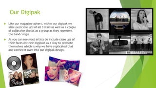 Our Digipak
 Like our magazine advert, within our digipak we
also used close ups of all 3 stars as well as a couple
of collective photos as a group as they represent
the band/single.
 As you can see most artists do include close ups of
their faces on their digipaks as a way to promote
themselves which is why we have replicated that
and carried it over into our digipak design.
 