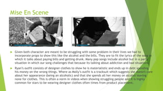Mise En Scene
 Given both character are meant to be struggling with some problem in their lives we had to
incorporate props to show this like the alcohol and the bills. They are to fit the lyrics of the song in
which it talks about paying bills and getting drunk. Many pop songs include alcohol but in a party
situation in which our song challenges that because its talking about addiction and bad situations.
 Ryan’s outfit consists of designer clothes to show he is materialistic and ends up in debt spending
his money on the wrong things. Where as Molly’s outfit is a tracksuit which suggests she doesn't care
about her appearance (being an alcoholic) and that she spends all her money on alcohol leaving
none for clothes. This is often a norm in videos when showing struggling people and it is highly
common for stars to be wearing designer clothes often times from product placement.
 