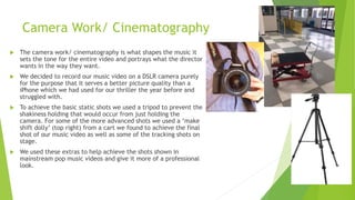 Camera Work/ Cinematography
 The camera work/ cinematography is what shapes the music it
sets the tone for the entire video and portrays what the director
wants in the way they want.
 We decided to record our music video on a DSLR camera purely
for the purpose that it serves a better picture quality than a
iPhone which we had used for our thriller the year before and
struggled with.
 To achieve the basic static shots we used a tripod to prevent the
shakiness holding that would occur from just holding the
camera. For some of the more advanced shots we used a ‘make
shift dolly’ (top right) from a cart we found to achieve the final
shot of our music video as well as some of the tracking shots on
stage.
 We used these extras to help achieve the shots shown in
mainstream pop music videos and give it more of a professional
look.
 