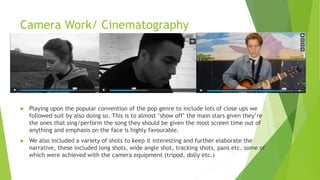 Camera Work/ Cinematography
 Playing upon the popular convention of the pop genre to include lots of close ups we
followed suit by also doing so. This is to almost ‘show off’ the main stars given they’re
the ones that sing/perform the song they should be given the most screen time out of
anything and emphasis on the face is highly favourable.
 We also included a variety of shots to keep it interesting and further elaborate the
narrative, these included long shots, wide angle shot, tracking shots, pans etc. some of
which were achieved with the camera equipment (tripod, dolly etc.)
 