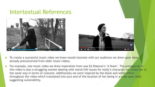 Intertextual References
 To create a successful music video we knew would resonate with our audience we drew upon ideas
already preconceived from older music videos.
 For example, one music video we drew inspiration from was Ed Sheeran’s ‘A Team’. The protagonist in
this video is also a struggling women dealing with moral/life issues for molly’s character we styled her in
the same way in terms of costume. Additionally we were inspired by the black and white effect
throughout the video which translated into ours and of the location of her being in a wide open field
suggesting vulnerability.
 