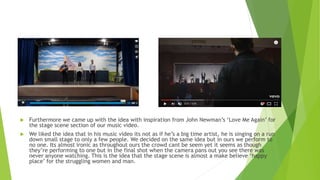  Furthermore we came up with the idea with inspiration from John Newman’s ‘Love Me Again’ for
the stage scene section of our music video.
 We liked the idea that in his music video its not as if he’s a big time artist, he is singing on a run
down small stage to only a few people. We decided on the same idea but in ours we perform to
no one. Its almost ironic as throughout ours the crowd cant be seem yet it seems as though
they’re performing to one but in the final shot when the camera pans out you see there was
never anyone watching. This is the idea that the stage scene is almost a make believe ‘happy
place’ for the struggling women and man.
 