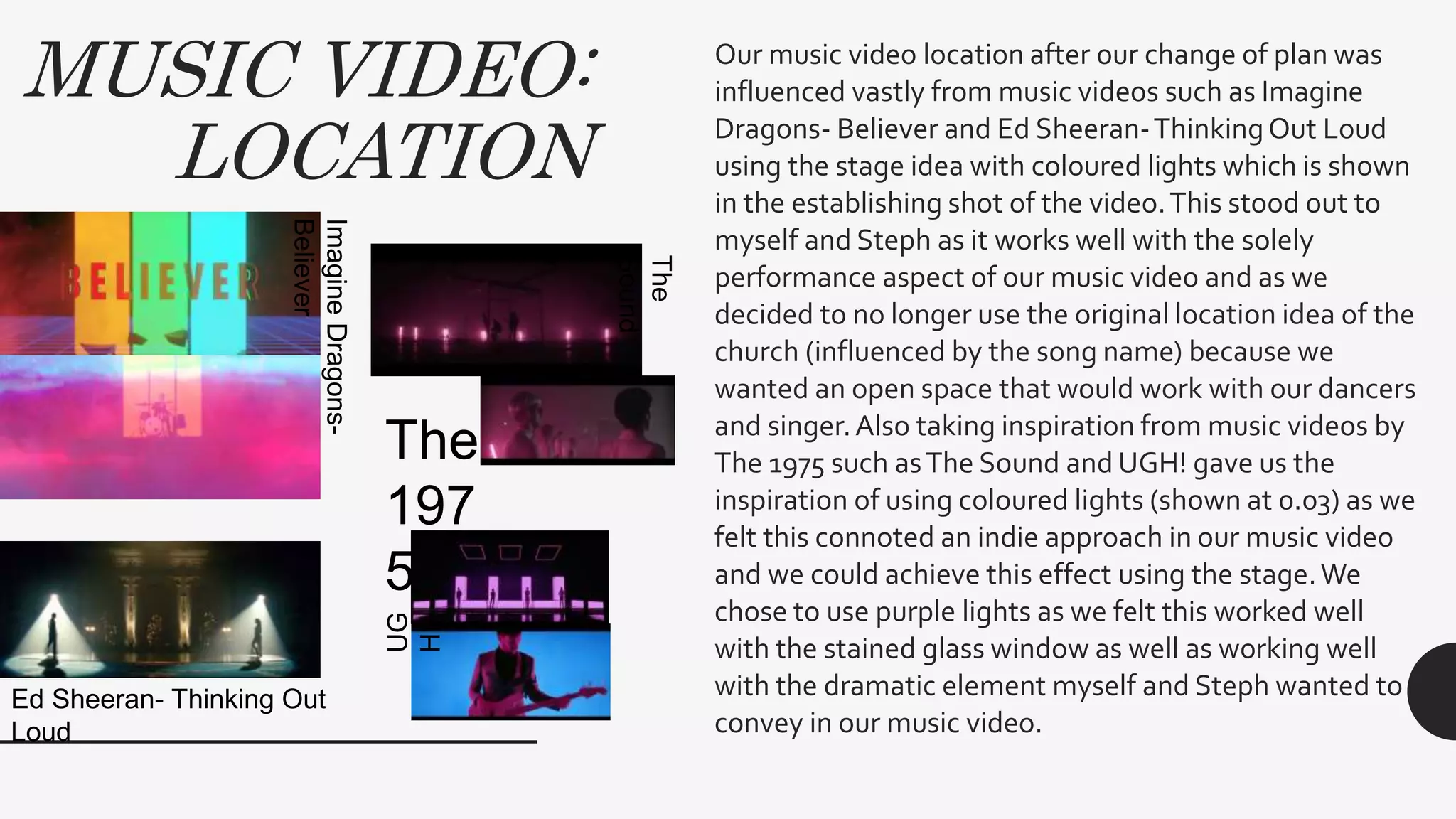 MUSIC VIDEO:
LOCATION
Our music video location after our change of plan was
influenced vastly from music videos such as Imagine
Dragons- Believer and Ed Sheeran-ThinkingOut Loud
using the stage idea with coloured lights which is shown
in the establishing shot of the video.This stood out to
myself and Steph as it works well with the solely
performance aspect of our music video and as we
decided to no longer use the original location idea of the
church (influenced by the song name) because we
wanted an open space that would work with our dancers
and singer.Also taking inspiration from music videos by
The 1975 such asThe Sound and UGH! gave us the
inspiration of using coloured lights (shown at 0.03) as we
felt this connoted an indie approach in our music video
and we could achieve this effect using the stage.We
chose to use purple lights as we felt this worked well
with the stained glass window as well as working well
with the dramatic element myself and Steph wanted to
convey in our music video.
ImagineDragons-
Believer
Ed Sheeran- Thinking Out
Loud
The
197
5
The
Sound
UG
H!
 