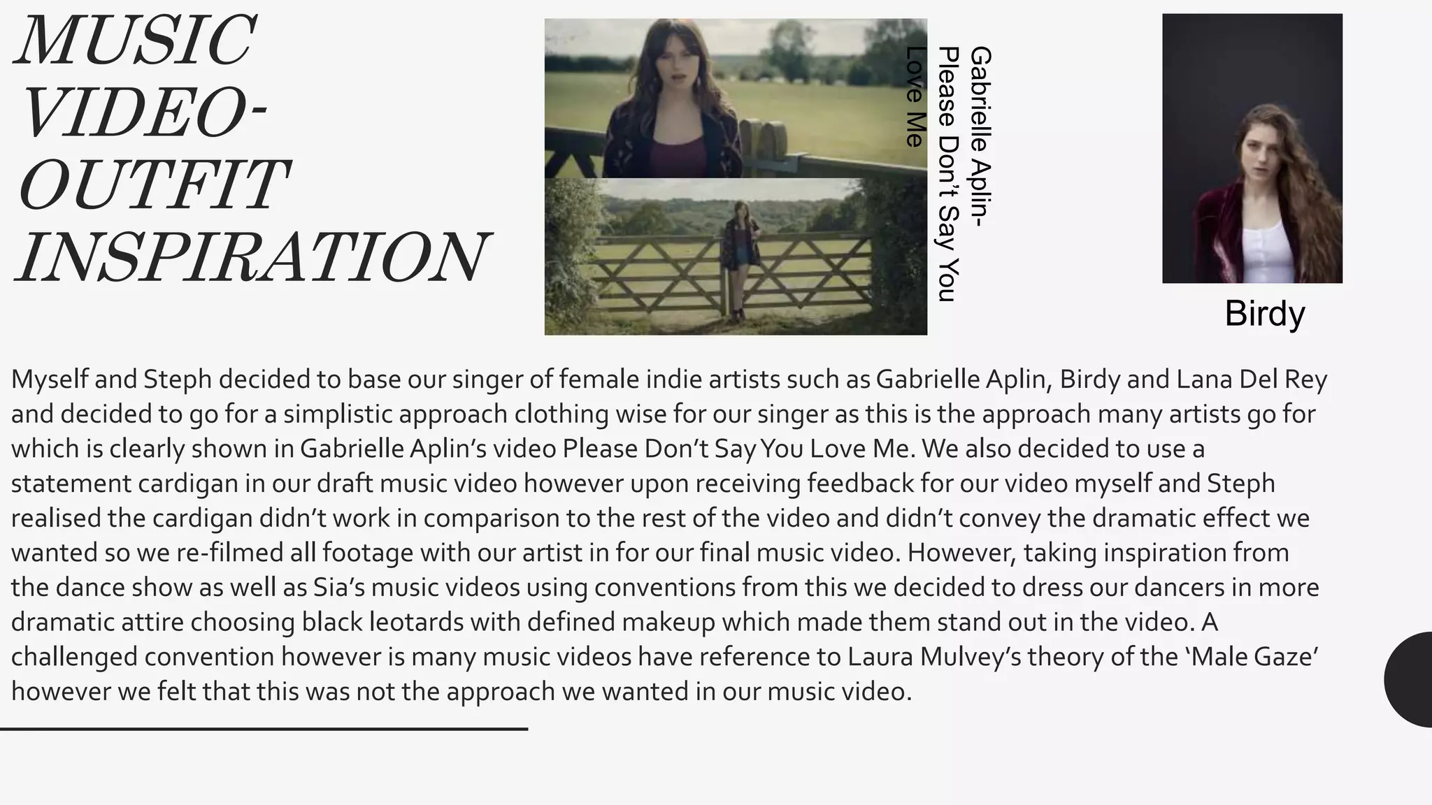 MUSIC
VIDEO-
OUTFIT
INSPIRATION
Myself and Steph decided to base our singer of female indie artists such as Gabrielle Aplin, Birdy and Lana Del Rey
and decided to go for a simplistic approach clothing wise for our singer as this is the approach many artists go for
which is clearly shown in Gabrielle Aplin’s video Please Don’t SayYou Love Me.We also decided to use a
statement cardigan in our draft music video however upon receiving feedback for our video myself and Steph
realised the cardigan didn’t work in comparison to the rest of the video and didn’t convey the dramatic effect we
wanted so we re-filmed all footage with our artist in for our final music video. However, taking inspiration from
the dance show as well as Sia’s music videos using conventions from this we decided to dress our dancers in more
dramatic attire choosing black leotards with defined makeup which made them stand out in the video. A
challenged convention however is many music videos have reference to Laura Mulvey’s theory of the ‘Male Gaze’
however we felt that this was not the approach we wanted in our music video.
GabrielleAplin-
PleaseDon’tSayYou
LoveMe
Birdy
 