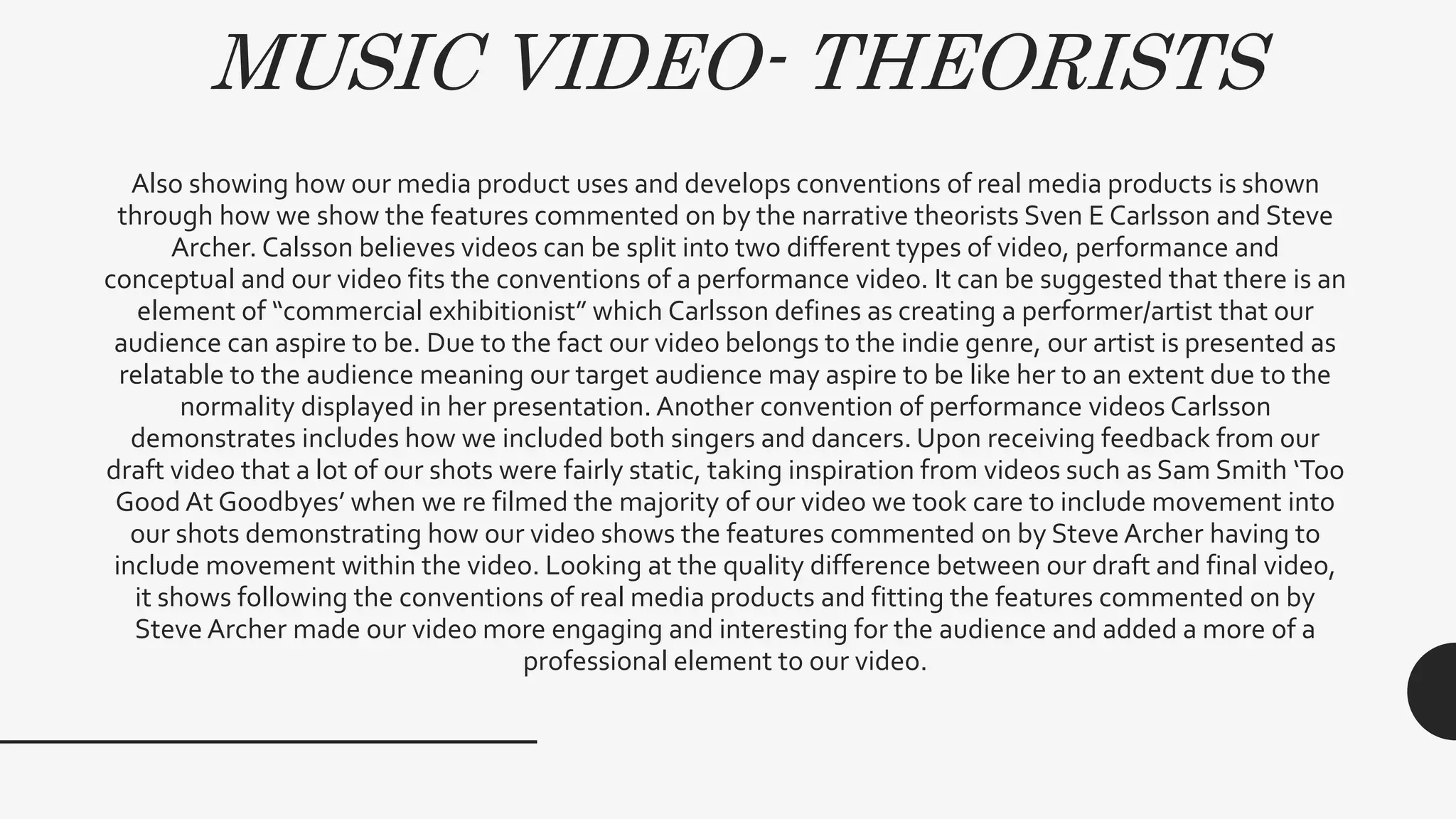 MUSIC VIDEO- THEORISTS
Also showing how our media product uses and develops conventions of real media products is shown
through how we show the features commented on by the narrative theorists Sven E Carlsson and Steve
Archer. Calsson believes videos can be split into two different types of video, performance and
conceptual and our video fits the conventions of a performance video. It can be suggested that there is an
element of “commercial exhibitionist” which Carlsson defines as creating a performer/artist that our
audience can aspire to be. Due to the fact our video belongs to the indie genre, our artist is presented as
relatable to the audience meaning our target audience may aspire to be like her to an extent due to the
normality displayed in her presentation. Another convention of performance videos Carlsson
demonstrates includes how we included both singers and dancers. Upon receiving feedback from our
draft video that a lot of our shots were fairly static, taking inspiration from videos such as Sam Smith ‘Too
Good At Goodbyes’ when we re filmed the majority of our video we took care to include movement into
our shots demonstrating how our video shows the features commented on by Steve Archer having to
include movement within the video. Looking at the quality difference between our draft and final video,
it shows following the conventions of real media products and fitting the features commented on by
Steve Archer made our video more engaging and interesting for the audience and added a more of a
professional element to our video.
 