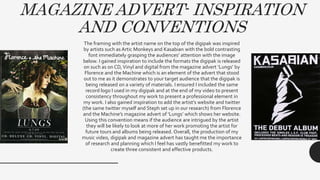 MAGAZINE ADVERT- INSPIRATION
AND CONVENTIONS
The framing with the artist name on the top of the digipak was inspired
by artists such as Artic Monkeys and Kasabian with the bold contrasting
font immediately grasping the audiences’ attention with the image
below. I gained inspiration to include the formats the digipak is released
on such as on CD,Vinyl and digital from the magazine advert ‘Lungs’ by
Florence and the Machine which is an element of the advert that stood
out to me as it demonstrates to your target audience that the digipak is
being released on a variety of materials. I ensured I included the same
record logo I used in my digipak and at the end of my video to present
consistency throughout my work to present a professional element in
my work. I also gained inspiration to add the artist’s website and twitter
(the same twitter myself and Steph set up in our research) from Florence
and the Machine’s magazine advert of ‘Lungs’ which shows her website.
Using this convention means if the audience are intrigued by the artist
they will be likely to look at more of her work promoting the artist for
future tours and albums being released. Overall, the production of my
music video, digipak and magazine advert has taught me the importance
of research and planning which I feel has vastly benefitted my work to
create three consistent and effective products.
 