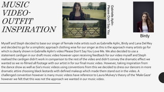 MUSIC
VIDEO-
OUTFIT
INSPIRATION
Myself and Steph decided to base our singer of female indie artists such as Gabrielle Aplin, Birdy and Lana Del Rey
and decided to go for a simplistic approach clothing wise for our singer as this is the approach many artists go for
which is clearly shown in Gabrielle Aplin’s video Please Don’t SayYou Love Me.We also decided to use a
statement cardigan in our draft music video however upon receiving feedback for our video myself and Steph
realised the cardigan didn’t work in comparison to the rest of the video and didn’t convey the dramatic effect we
wanted so we re-filmed all footage with our artist in for our final music video. However, taking inspiration from
the dance show as well as Sia’s music videos using conventions from this we decided to dress our dancers in more
dramatic attire choosing black leotards with defined makeup which made them stand out in the video. A
challenged convention however is many music videos have reference to Laura Mulvey’s theory of the ‘Male Gaze’
however we felt that this was not the approach we wanted in our music video.
GabrielleAplin-
PleaseDon’tSayYou
LoveMe
Birdy
 