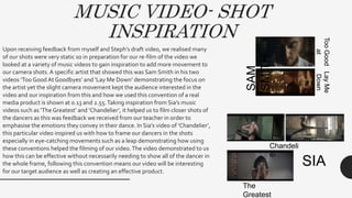 MUSIC VIDEO- SHOT
INSPIRATION
Upon receiving feedback from myself and Steph’s draft video, we realised many
of our shots were very static so in preparation for our re-film of the video we
looked at a variety of music videos to gain inspiration to add more movement to
our camera shots.A specific artist that showed this was Sam Smith in his two
videos ‘Too Good At Goodbyes’ and ‘Lay Me Down’ demonstrating the focus on
the artist yet the slight camera movement kept the audience interested in the
video and our inspiration from this and how we used this convention of a real
media product is shown at 0.13 and 2.55.Taking inspiration from Sia’s music
videos such as ‘The Greatest’ and ‘Chandelier’, it helped us to film closer shots of
the dancers as this was feedback we received from our teacher in order to
emphasise the emotions they convey in their dance. In Sia’s video of ‘Chandelier’,
this particular video inspired us with how to frame our dancers in the shots
especially in eye-catching movements such as a leap demonstrating how using
these conventions helped the filming of our video.The video demonstrated to us
how this can be effective without necessarily needing to show all of the dancer in
the whole frame, following this convention means our video will be interesting
for our target audience as well as creating an effective product.
SAM
SMITH
TooGood
at
Goodbyes
LayMe
Down
SIA
Chandeli
er
The
Greatest
 