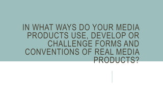 IN WHAT WAYS DO YOUR MEDIA
PRODUCTS USE, DEVELOP OR
CHALLENGE FORMS AND
CONVENTIONS OF REAL MEDIA
PRODUCTS?
 