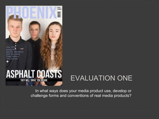 EVALUATION ONE
In what ways does your media product use, develop or
challenge forms and conventions of real media products?
 