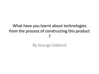 What have you learnt about technologies
from the process of constructing this product
?
By George Gibbard
 