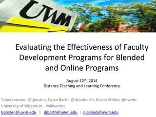 Evaluating the Effectiveness of Faculty
Development Programs for Blended
and Online Programs
August 12th, 2014
Distance Teaching and Learning Conference
Tanya Joosten, @tjoosten, Dylan Barth, @dylanbarth, Nicole Weber, @nwebs
University of Wisconsin – Milwaukee
tjoosten@uwm.edu | djbarth@uwm.edu | nicolea5@uwm.edu
 