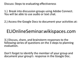 Discuss: Steps to evaluating effectiveness
1.) Break into discussion groups using Adobe Connect.
You will be able to use audio or text chat.
2.) Access the Google Docs to document your activities at:
ELIOnlineSeminar.wikispaces.com
3.) Discuss, share, and brainstorm responses to the
following series of questions on the 3 steps to planning
evaluation.
Don’t forget to identify the member of your group and
document your group’s response in the Google Doc.
 